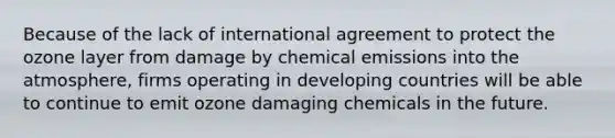 Because of the lack of international agreement to protect the ozone layer from damage by chemical emissions into the atmosphere, firms operating in developing countries will be able to continue to emit ozone damaging chemicals in the future.