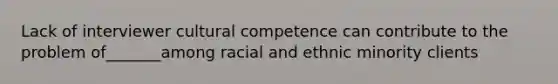 Lack of interviewer cultural competence can contribute to the problem of_______among racial and ethnic minority clients