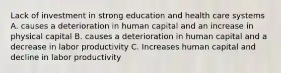 Lack of investment in strong education and health care systems A. causes a deterioration in human capital and an increase in physical capital B. causes a deterioration in human capital and a decrease in labor productivity C. Increases human capital and decline in labor productivity