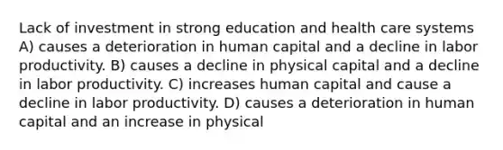 Lack of investment in strong education and health care systems A) causes a deterioration in human capital and a decline in labor productivity. B) causes a decline in physical capital and a decline in labor productivity. C) increases human capital and cause a decline in labor productivity. D) causes a deterioration in human capital and an increase in physical