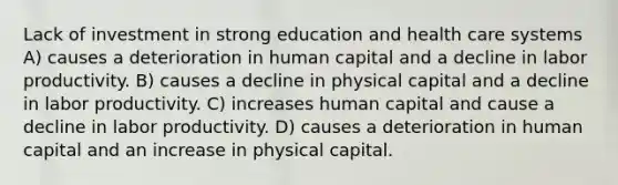 Lack of investment in strong education and health care systems A) causes a deterioration in human capital and a decline in labor productivity. B) causes a decline in physical capital and a decline in labor productivity. C) increases human capital and cause a decline in labor productivity. D) causes a deterioration in human capital and an increase in physical capital.