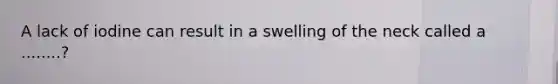 A lack of iodine can result in a swelling of the neck called a ........?