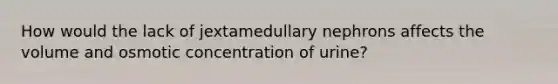 How would the lack of jextamedullary nephrons affects the volume and osmotic concentration of urine?