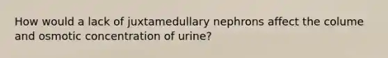 How would a lack of juxtamedullary nephrons affect the colume and osmotic concentration of urine?