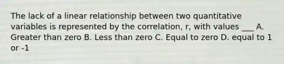 The lack of a linear relationship between two quantitative variables is represented by the correlation, r, with values ___ A. Greater than zero B. Less than zero C. Equal to zero D. equal to 1 or -1