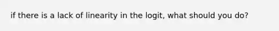 if there is a lack of linearity in the logit, what should you do?