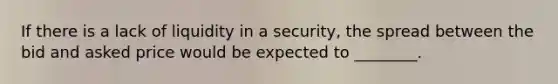 If there is a lack of liquidity in a security, the spread between the bid and asked price would be expected to ________.