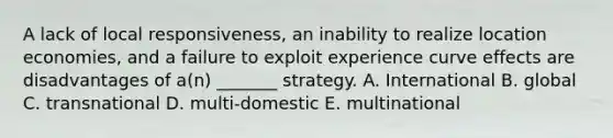 A lack of local responsiveness, an inability to realize location economies, and a failure to exploit experience curve effects are disadvantages of a(n) _______ strategy. A. International B. global C. transnational D. multi-domestic E. multinational