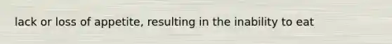 lack or loss of appetite, resulting in the inability to eat