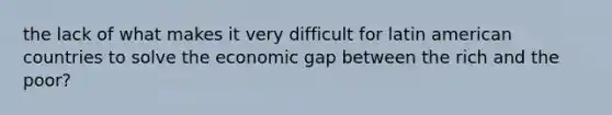 the lack of what makes it very difficult for latin american countries to solve the economic gap between the rich and the poor?