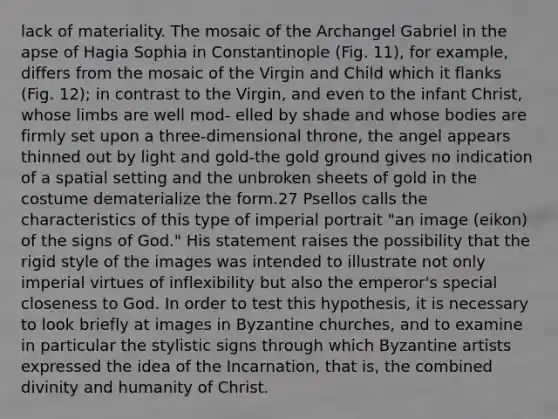 lack of materiality. The mosaic of the Archangel Gabriel in the apse of Hagia Sophia in Constantinople (Fig. 11), for example, differs from the mosaic of the Virgin and Child which it flanks (Fig. 12); in contrast to the Virgin, and even to the infant Christ, whose limbs are well mod- elled by shade and whose bodies are firmly set upon a three-dimensional throne, the angel appears thinned out by light and gold-the gold ground gives no indication of a spatial setting and the unbroken sheets of gold in the costume dematerialize the form.27 Psellos calls the characteristics of this type of imperial portrait "an image (eikon) of the signs of God." His statement raises the possibility that the rigid style of the images was intended to illustrate not only imperial virtues of inflexibility but also the emperor's special closeness to God. In order to test this hypothesis, it is necessary to look briefly at images in Byzantine churches, and to examine in particular the stylistic signs through which Byzantine artists expressed the idea of the Incarnation, that is, the combined divinity and humanity of Christ.