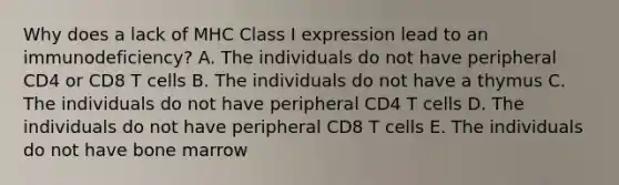 Why does a lack of MHC Class I expression lead to an immunodeficiency? A. The individuals do not have peripheral CD4 or CD8 T cells B. The individuals do not have a thymus C. The individuals do not have peripheral CD4 T cells D. The individuals do not have peripheral CD8 T cells E. The individuals do not have bone marrow