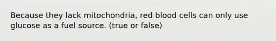 Because they lack mitochondria, red blood cells can only use glucose as a fuel source. (true or false)