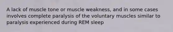 A lack of muscle tone or muscle weakness, and in some cases involves complete paralysis of the voluntary muscles similar to paralysis experienced during REM sleep