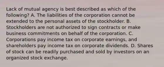 Lack of mutual agency is best described as which of the​ following? A. The liabilities of the corporation cannot be extended to the personal assets of the stockholder. B. Stockholders are not authorized to sign contracts or make business commitments on behalf of the corporation. C. Corporations pay income tax on corporate​ earnings, and shareholders pay income tax on corporate dividends. D. Shares of stock can be readily purchased and sold by investors on an organized stock exchange.