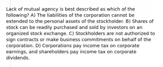 Lack of mutual agency is best described as which of the following? A) The liabilities of the corporation cannot be extended to the personal assets of the stockholder. B) Shares of stock can be readily purchased and sold by investors on an organized stock exchange. C) Stockholders are not authorized to sign contracts or make business commitments on behalf of the corporation. D) Corporations pay income tax on corporate earnings, and shareholders pay income tax on corporate dividends.