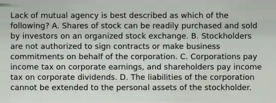 Lack of mutual agency is best described as which of the​ following? A. Shares of stock can be readily purchased and sold by investors on an organized stock exchange. B. Stockholders are not authorized to sign contracts or make business commitments on behalf of the corporation. C. Corporations pay income tax on corporate​ earnings, and shareholders pay income tax on corporate dividends. D. The liabilities of the corporation cannot be extended to the personal assets of the stockholder.