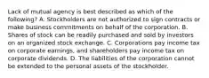 Lack of mutual agency is best described as which of the​ following? A. Stockholders are not authorized to sign contracts or make business commitments on behalf of the corporation. B. Shares of stock can be readily purchased and sold by investors on an organized stock exchange. C. Corporations pay income tax on corporate​ earnings, and shareholders pay income tax on corporate dividends. D. The liabilities of the corporation cannot be extended to the personal assets of the stockholder.