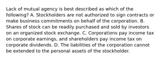 Lack of mutual agency is best described as which of the​ following? A. Stockholders are not authorized to sign contracts or make business commitments on behalf of the corporation. B. Shares of stock can be readily purchased and sold by investors on an organized stock exchange. C. Corporations pay income tax on corporate​ earnings, and shareholders pay income tax on corporate dividends. D. The liabilities of the corporation cannot be extended to the personal assets of the stockholder.