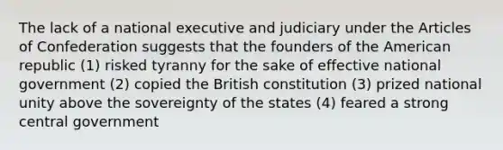 The lack of a national executive and judiciary under the Articles of Confederation suggests that the founders of the American republic (1) risked tyranny for the sake of effective national government (2) copied the British constitution (3) prized national unity above the sovereignty of the states (4) feared a strong central government