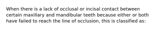 When there is a lack of occlusal or incisal contact between certain maxillary and mandibular teeth because either or both have failed to reach the line of occlusion, this is classified as: