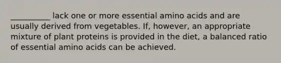 __________ lack one or more essential amino acids and are usually derived from vegetables. If, however, an appropriate mixture of plant proteins is provided in the diet, a balanced ratio of essential amino acids can be achieved.