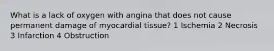 What is a lack of oxygen with angina that does not cause permanent damage of myocardial tissue? 1 Ischemia 2 Necrosis 3 Infarction 4 Obstruction