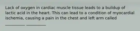 Lack of oxygen in cardiac muscle tissue leads to a buildup of lactic acid in the heart. This can lead to a condition of myocardial ischemia, causing a pain in the chest and left arm called __________ __________