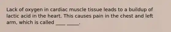 Lack of oxygen in cardiac muscle tissue leads to a buildup of lactic acid in the heart. This causes pain in the chest and left arm, which is called ____ _____.