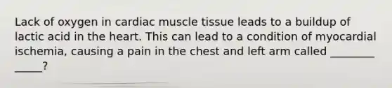 Lack of oxygen in cardiac muscle tissue leads to a buildup of lactic acid in the heart. This can lead to a condition of myocardial ischemia, causing a pain in the chest and left arm called ________ _____?