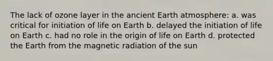 The lack of ozone layer in the ancient Earth atmosphere: a. was critical for initiation of life on Earth b. delayed the initiation of life on Earth c. had no role in the origin of life on Earth d. protected the Earth from the magnetic radiation of the sun