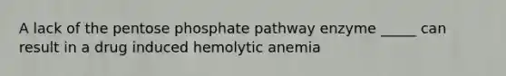 A lack of the pentose phosphate pathway enzyme _____ can result in a drug induced hemolytic anemia