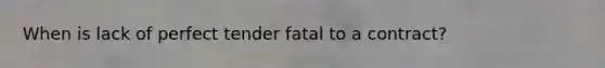 When is lack of perfect tender fatal to a contract?