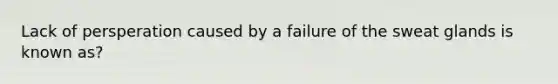 Lack of persperation caused by a failure of the sweat glands is known as?