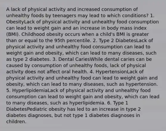 A lack of physical activity and increased consumption of unhealthy foods by teenagers may lead to which conditions? 1. ObesityLack of physical activity and unhealthy food consumption can lead to weight gain and an increase in body mass index (BMI). Childhood obesity occurs when a child's BMI is greater than or equal to the 95th percentile. 2. Type 2 DiabetesLack of physical activity and unhealthy food consumption can lead to weight gain and obesity, which can lead to many diseases, such as type 2 diabetes. 3. Dental CariesWhile dental caries can be caused by consumption of unhealthy foods, lack of physical activity does not affect oral health. 4. HypertensionLack of physical activity and unhealthy food can lead to weight gain and obesity, which can lead to many diseases, such as hypertension. 5. HyperlipidemiaLack of physical activity and unhealthy food consumption can lead to weight gain and obesity, which can lead to many diseases, such as hyperlipidemia. 6. Type 1 DiabetesPediatric obesity has led to an increase in type 2 diabetes diagnoses, but not type 1 diabetes diagnoses in children.