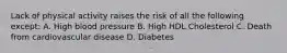 Lack of physical activity raises the risk of all the following except: A. High blood pressure B. High HDL Cholesterol C. Death from cardiovascular disease D. Diabetes