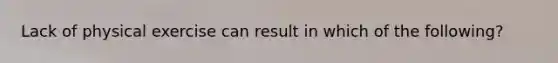 Lack of physical exercise can result in which of the following?