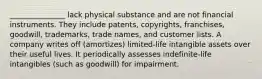 _______________ lack physical substance and are not financial instruments. They include patents, copyrights, franchises, goodwill, trademarks, trade names, and customer lists. A company writes off (amortizes) limited-life intangible assets over their useful lives. It periodically assesses indefinite-life intangibles (such as goodwill) for impairment.