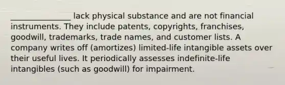 _______________ lack physical substance and are not financial instruments. They include patents, copyrights, franchises, goodwill, trademarks, trade names, and customer lists. A company writes off (amortizes) limited-life intangible assets over their useful lives. It periodically assesses indefinite-life intangibles (such as goodwill) for impairment.