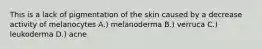 This is a lack of pigmentation of the skin caused by a decrease activity of melanocytes A.) melanoderma B.) verruca C.) leukoderma D.) acne