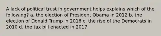 A lack of political trust in government helps explains which of the following? a. the election of President Obama in 2012 b. the election of Donald Trump in 2016 c. the rise of the Democrats in 2010 d. the tax bill enacted in 2017