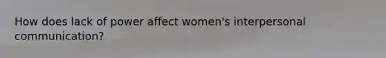 How does lack of power affect women's interpersonal communication?