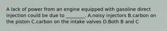 A lack of power from an engine equipped with gasoline direct injection could be due to ________. A.noisy injectors B.carbon on the piston C.carbon on the intake valves D.Both B and C