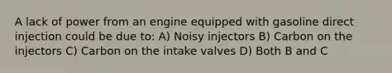 A lack of power from an engine equipped with gasoline direct injection could be due to: A) Noisy injectors B) Carbon on the injectors C) Carbon on the intake valves D) Both B and C