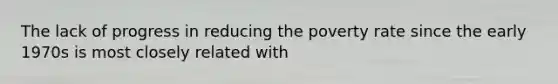 The lack of progress in reducing the poverty rate since the early 1970s is most closely related with