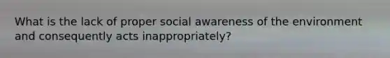 What is the lack of proper social awareness of the environment and consequently acts inappropriately?