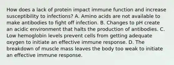 How does a lack of protein impact immune function and increase susceptibility to infections? A. Amino acids are not available to make antibodies to fight off infection. B. Changes to pH create an acidic environment that halts the production of antibodies. C. Low hemoglobin levels prevent cells from getting adequate oxygen to initiate an effective immune response. D. The breakdown of muscle mass leaves the body too weak to initiate an effective immune response.