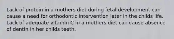 Lack of protein in a mothers diet during fetal development can cause a need for orthodontic intervention later in the childs life. Lack of adequate vitamin C in a mothers diet can cause absence of dentin in her childs teeth.