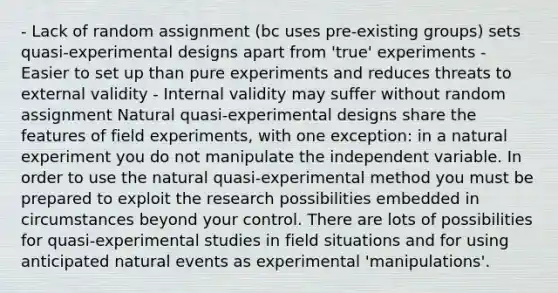 - Lack of random assignment (bc uses pre-existing groups) sets quasi-experimental designs apart from 'true' experiments - Easier to set up than pure experiments and reduces threats to external validity - Internal validity may suffer without random assignment Natural quasi-experimental designs share the features of field experiments, with one exception: in a natural experiment you do not manipulate the independent variable. In order to use the natural quasi-experimental method you must be prepared to exploit the research possibilities embedded in circumstances beyond your control. There are lots of possibilities for quasi-experimental studies in field situations and for using anticipated natural events as experimental 'manipulations'.