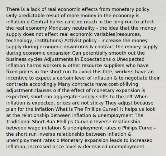 There is a lack of real economic effects from monetary policy Only predictable result of more money in the economy is inflation o Central banks cant do much in the long run to affect the real economy Monetary neutrality - the idea that the money supply does not affect real economic variables(resources, technology, institutions) Activist policy - increase the money supply during economic downturns & contract the money supply during economic expansion Can potentially smooth out the business cycles Adjustments In Expectations o Unexpected inflation harms workers & other resource suppliers who have fixed prices in the short run To avoid this fate, workers have an incentive to expect a certain level of inflation & to negotiate their contracts accordingly Many contracts have cost-of-living adjustment clauses o If the effect of monetary expansion is expected, short run aggregate supply shifts to the left When inflation is expected, prices are not sticky They adjust because plan for the inflation What Is The Phillips Curve? It helps us look at the relationship between inflation & unemployment The Traditional Short-Run Phillips Curve o Inverse relationship between wage inflation & unemployment rates o Philips Curve - the short run inverse relationship between inflation & unemployment rates o Monetary expansion leads to increased inflation, increased price level & decreased unemployment